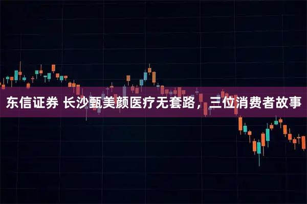 东信证券 长沙甄美颜医疗无套路，三位消费者故事