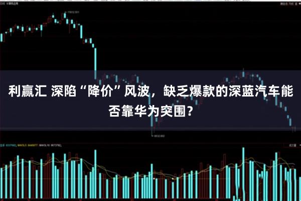 利赢汇 深陷“降价”风波，缺乏爆款的深蓝汽车能否靠华为突围？