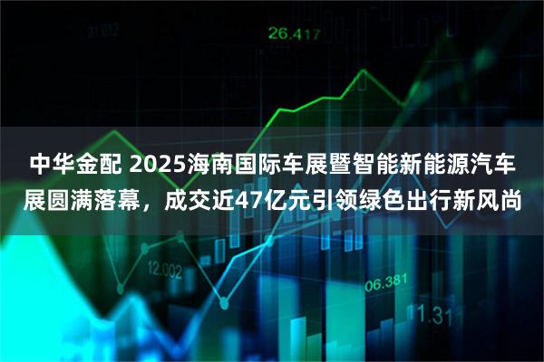 中华金配 2025海南国际车展暨智能新能源汽车展圆满落幕，成交近47亿元引领绿色出行新风尚