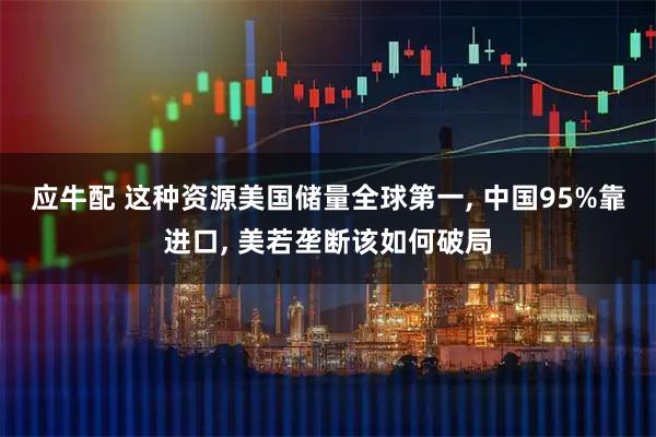 应牛配 这种资源美国储量全球第一, 中国95%靠进口, 美若垄断该如何破局
