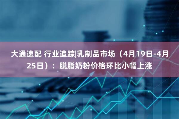 大通速配 行业追踪|乳制品市场（4月19日-4月25日）：脱脂奶粉价格环比小幅上涨