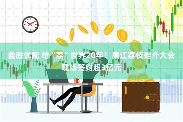盈胜优配 给“荔”世界20年！廉江荔枝推介大会现场签约超3亿元