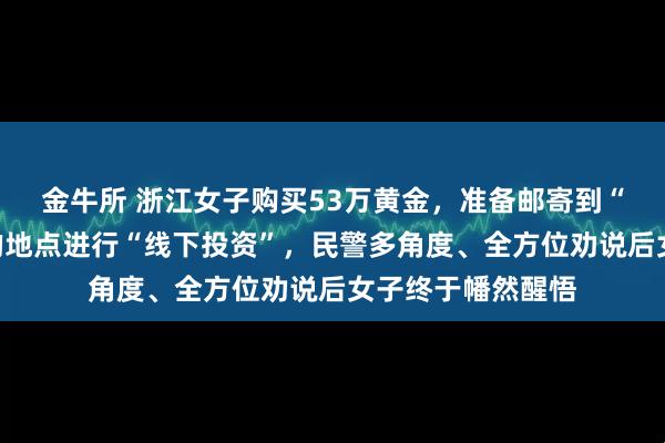 金牛所 浙江女子购买53万黄金，准备邮寄到“蓝颜知己”指定的地点进行“线下投资”，民警多角度、全方位劝说后女子终于幡然醒悟
