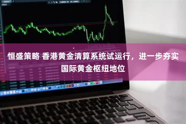 恒盛策略 香港黄金清算系统试运行，进一步夯实国际黄金枢纽地位