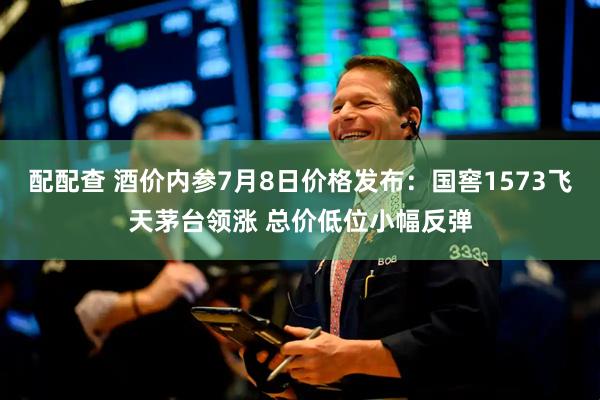 配配查 酒价内参7月8日价格发布：国窖1573飞天茅台领涨 总价低位小幅反弹