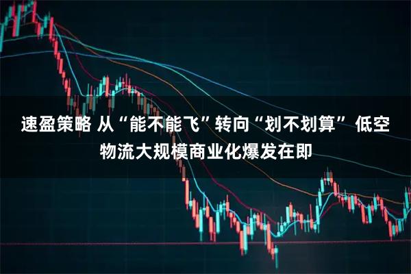 速盈策略 从“能不能飞”转向“划不划算” 低空物流大规模商业化爆发在即